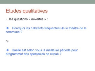 Etudes qualitatives
• Des questions « ouvertes » :
 Pourquoi les habitants fréquentent-ils le théâtre de la
commune ?
ou
 Quelle est selon vous la meilleure période pour
programmer des spectacles de cirque ?
 