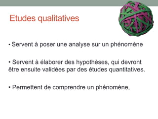 Etudes qualitatives
• Servent à poser une analyse sur un phénomène
• Servent à élaborer des hypothèses, qui devront
être ensuite validées par des études quantitatives.
• Permettent de comprendre un phénomène,
 
