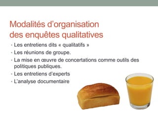 Modalités d’organisation
des enquêtes qualitatives
• Les entretiens dits « qualitatifs »
• Les réunions de groupe.
• La mise en œuvre de concertations comme outils des
politiques publiques.
• Les entretiens d’experts
• L’analyse documentaire
 