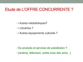 Etude de L’OFFRE CONCURRENTE ?
• • Autres médiathèques?
• • Librairies ?
• • Autres équipements culturels ?
• Ou produits et services de substitution ?
• (cinéma, télévision, sortie avec des amis ..)
 