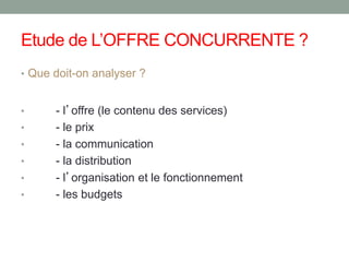 Etude de L’OFFRE CONCURRENTE ?
• Que doit-on analyser ?
• - l’offre (le contenu des services)
• - le prix
• - la communication
• - la distribution
• - l’organisation et le fonctionnement
• - les budgets
 