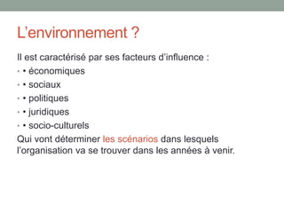 L’environnement ?
Il est caractérisé par ses facteurs d’influence :
• • économiques
• • sociaux
• • politiques
• • juridiques
• • socio-culturels
Qui vont déterminer les scénarios dans lesquels
l’organisation va se trouver dans les années à venir.
 