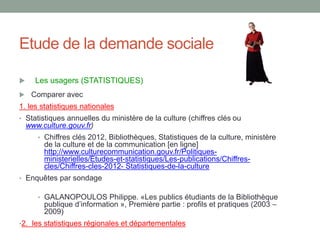 Etude de la demande sociale
 Les usagers (STATISTIQUES)
 Comparer avec
1. les statistiques nationales
• Statistiques annuelles du ministère de la culture (chiffres clés ou
www.culture.gouv.fr)
• Chiffres clés 2012, Bibliothèques, Statistiques de la culture, ministère
de la culture et de la communication [en ligne]
http://www.culturecommunication.gouv.fr/Politiques-
ministerielles/Etudes-et-statistiques/Les-publications/Chiffres-
cles/Chiffres-cles-2012- Statistiques-de-la-culture
• Enquêtes par sondage
• GALANOPOULOS Philippe. «Les publics étudiants de la Bibliothèque
publique d’information », Première partie : profils et pratiques (2003 –
2009)
•2. les statistiques régionales et départementales
 