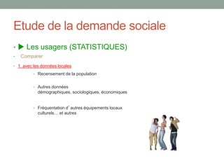 Etude de la demande sociale
•  Les usagers (STATISTIQUES)
• Comparer
• 1. avec les données locales
• Recensement de la population
• Autres données
démographiques, sociologiques, économiques
• Fréquentation d’autres équipements locaux
culturels… et autres
 