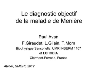 Le diagnostic objectif
       de la maladie de Menière

                   Paul Avan
           F.Giraudet, L.Gilain, T.Mom
       Biophysique Sensorielle, UMR INSERM 1107
                      et ECHODIA
                Clermont-Ferrand, France

Atelier, SMORL 2012
 