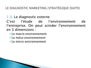1.3. Le diagnostic externe
C’est    l’étude    de   l’environnement   de
l’entreprise. On peut scinder l’environnement
en 3 dimensions :
 Le macro environnement
 Le méso environnement
 Le micro environnement
 