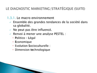 1.3.1. Le macro environnement
   Ensemble des grandes tendances de la société dans
    sa globalité.
   Ne peut pas être influencé.

   Renvoi à mener une analyse PESTEL :
      Politico – Légal
      Economique
      Evolution Socioculturelle :
      Dimension technologique
 