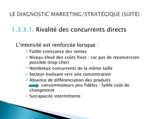 1.3.3.1. Rivalité des concurrents directs

 L’intensité est renforcée lorsque :
      Faible croissance des ventes
      Niveau élevé des coûts fixes : car pas de reconversion
       possible (trop cher)
      Nombreux concurrents de la même taille
      Secteur évoluant vers une concentration
      Absence de différenciation des produits
             consommateurs peu fidèles : faible coût de
       changement
      Surcapacité intermittente
 