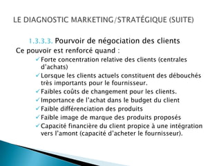 1.3.3.3. Pourvoir de négociation des clients
Ce pouvoir est renforcé quand :
      Forte concentration relative des clients (centrales
       d’achats)
      Lorsque les clients actuels constituent des débouchés
       très importants pour le fournisseur.
      Faibles coûts de changement pour les clients.
      Importance de l’achat dans le budget du client
      Faible différenciation des produits
      Faible image de marque des produits proposés
      Capacité financière du client propice à une intégration
       vers l’amont (capacité d’acheter le fournisseur).
 