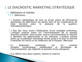 1.1. Définitions et intérêts
  1.1.1. Définitions

   « Examen méthodique de tout ou d’une partie de l'Entreprise
    permettant de déterminer les points forts et les insuffisances de
    cette   dernière    dans   le   domaine      de     la   qualité.»
    ledicodumarketing.fr

   « État des lieux avant l’élaboration d’une stratégie marketing.
    L’analyse externe porte sur l’environnement de la marque
    (marché, clientèle, concurrence, macro-environnement) et cherche
    à identifier les opportunités et les menaces. L’analyse interne
    porte sur la politique marketing menée jusqu’à ce jour et cherche
    à identifier les forces et les faiblesses de la marque. »Mercator

   Le       diagnostic     marketing          est     un       examen
    complet,    systématique,    indépendant       et  périodique   de
    l’environnement, des objectifs et activités d’une entreprise.

   Il se définit sous deux aspects: Interne et externe
 