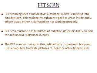 PET SCAN
PET scanning uses a radioactive substance, which is injected into
bloodstream. This radioactive substance goes to areas inside body,
where tissue either is damaged or not working properly.
PET scan machine has hundreds of radiation detectors that can find
this radioactive substance in body
The PET scanner measures this radioactivity throughout body and
uses computers to create pictures of heart or other body tissues.
 