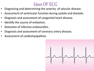 Uses OF ECG
• Diagnosing and determining the severity of valvular disease.
• Assessment of ventricular function during systole and diastole.
• Diagnosis and assessment of congenital heart disease.
• Identify the source of embolism.
• Detection of infective endocarditis .
• Diagnosis and assessment of coronary artery disease.
• Assessment of cardiomyopathies
 