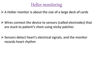 Holter monitoring
 A Holter monitor is about the size of a large deck of cards
 Wires connect the device to sensors (called electrodes) that
are stuck to patient’s chest using sticky patches
 Sensors detect heart's electrical signals, and the monitor
records heart rhythm
 