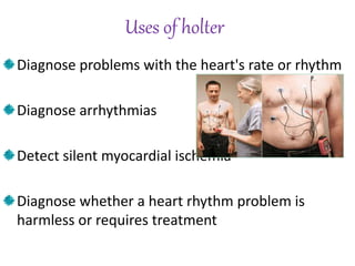 Uses of holter
Diagnose problems with the heart's rate or rhythm
Diagnose arrhythmias
Detect silent myocardial ischemia
Diagnose whether a heart rhythm problem is
harmless or requires treatment
 