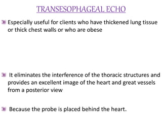 TRANSESOPHAGEAL ECHO
Especially useful for clients who have thickened lung tissue
or thick chest walls or who are obese
It eliminates the interference of the thoracic structures and
provides an excellent image of the heart and great vessels
from a posterior view
Because the probe is placed behind the heart.
 