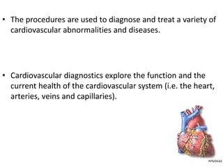 • The procedures are used to diagnose and treat a variety of
cardiovascular abnormalities and diseases.
• Cardiovascular diagnostics explore the function and the
current health of the cardiovascular system (i.e. the heart,
arteries, veins and capillaries).
 