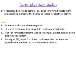 Electro physiologic studies
A specialized electrode catheter designed for EP studies lets them
send electrical signals to the heart and record its electrical activity
Uses:
1. Where an arrhythmia is coming from.
2. How well certain medicines work to treat your arrhythmia.
3. If at risk for heart problems such as fainting or sudden cardiac death
due to cardiac arrest
4. During an EPS, about 3 to 5 electrically sensitive catheters are
placed inside the heart to record electrical activity.
 