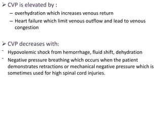  CVP is elevated by :
– overhydration which increases venous return
– Heart failure which limit venous outflow and lead to venous
congestion
 CVP decreases with:
ˉ Hypovolemic shock from hemorrhage, fluid shift, dehydration
ˉ Negative pressure breathing which occurs when the patient
demonstrates retractions or mechanical negative pressure which is
sometimes used for high spinal cord injuries.
 