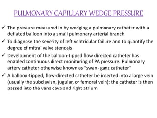 PULMONARY CAPILLARY WEDGE PRESSURE
 The pressure measured in by wedging a pulmonary catheter with a
deflated balloon into a small pulmonary arterial branch
 To diagnose the severity of left ventricular failure and to quantify the
degree of mitral valve stenosis
 Development of the balloon-tipped flow directed catheter has
enabled continuous direct monitoring of PA pressure. Pulmonary
artery catheter otherwise known as “swan- ganz catheter”
 A balloon-tipped, flow-directed catheter be inserted into a large vein
(usually the subclavian, jugular, or femoral vein); the catheter is then
passed into the vena cava and right atrium
 