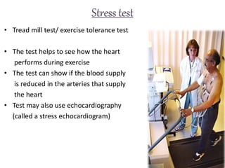 Stress test
• Tread mill test/ exercise tolerance test
• The test helps to see how the heart
performs during exercise
• The test can show if the blood supply
is reduced in the arteries that supply
the heart
• Test may also use echocardiography
(called a stress echocardiogram)
 