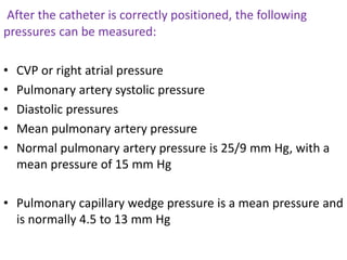 After the catheter is correctly positioned, the following
pressures can be measured:
• CVP or right atrial pressure
• Pulmonary artery systolic pressure
• Diastolic pressures
• Mean pulmonary artery pressure
• Normal pulmonary artery pressure is 25/9 mm Hg, with a
mean pressure of 15 mm Hg
• Pulmonary capillary wedge pressure is a mean pressure and
is normally 4.5 to 13 mm Hg
 