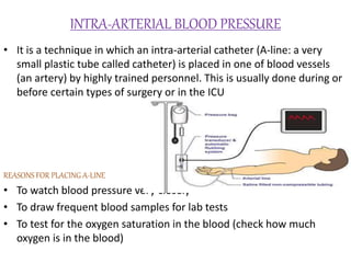 INTRA-ARTERIAL BLOOD PRESSURE
• It is a technique in which an intra-arterial catheter (A-line: a very
small plastic tube called catheter) is placed in one of blood vessels
(an artery) by highly trained personnel. This is usually done during or
before certain types of surgery or in the ICU
REASONS FOR PLACING A-LINE
• To watch blood pressure very closely
• To draw frequent blood samples for lab tests
• To test for the oxygen saturation in the blood (check how much
oxygen is in the blood)
 