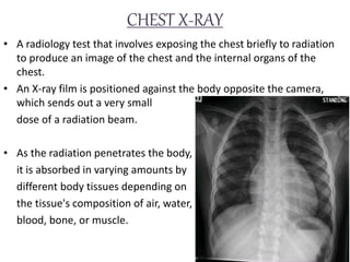 CHEST X-RAY
• A radiology test that involves exposing the chest briefly to radiation
to produce an image of the chest and the internal organs of the
chest.
• An X-ray film is positioned against the body opposite the camera,
which sends out a very small
dose of a radiation beam.
• As the radiation penetrates the body,
it is absorbed in varying amounts by
different body tissues depending on
the tissue's composition of air, water,
blood, bone, or muscle.
 