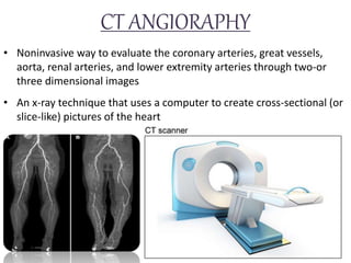 CT ANGIORAPHY
• Noninvasive way to evaluate the coronary arteries, great vessels,
aorta, renal arteries, and lower extremity arteries through two-or
three dimensional images
• An x-ray technique that uses a computer to create cross-sectional (or
slice-like) pictures of the heart
 