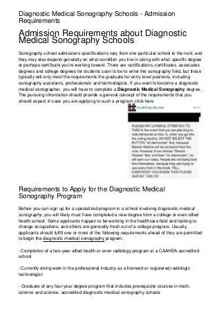 Diagnostic Medical Sonography Schools - Admission
Requirements

Admission Requirements about Diagnostic
Medical Sonography Schools
Sonography school admissions specifications vary from one particular school to the next, and
they may also depend generally on what condition you live in along with what specific degree
or perhaps certificate you're working toward. There are certifications, certificates, associates
degrees and college degrees for students soon to be to enter the sonography field, but these
typically will only meet the requirements the graduate for entry level positions, including
sonography assistants, professionals and technologists. If you want to become a diagnostic
medical sonographer, you will have to complete a Diagnostic Medical Sonography degree.
The pursuing information should provide a general concept of the requirements that you
should expect in case you are applying to such a program. click here




Requirements to Apply for the Diagnostic Medical
Sonography Program
Before you can sign up for a specialized program in a school involving diagnostic medical
sonography, you will likely must have completed a new degree from a college or even allied
health school. Some applicants happen to be working in the healthcare field and looking to
change occupations, and others are generally fresh out of a college program. Usually,
applicants should fulfill one or more of the following requirements ahead of they are permitted
to begin the diagnostic medical sonography program:

: Completion of a two-year allied health or even radiology program at a CAAHEA-accredited
school

: Currently doing work in the professional industry as a licensed or registered radiologic
technologist

- Graduate of any four-year degree program that includes prerequisite courses in math,
science and science. accredited diagnostic medical sonography schools
 