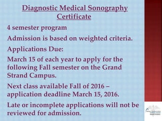 Diagnostic Medical Sonography
Certificate
4 semester program
Admission is based on weighted criteria.
Applications Due:
March 15 of each year to apply for the
following Fall semester on the Grand
Strand Campus.
Next class available Fall of 2016 –
application deadline March 15, 2016.
Late or incomplete applications will not be
reviewed for admission.
 