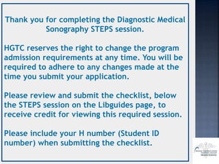 Thank you for completing the Diagnostic Medical
Sonography STEPS session.
HGTC reserves the right to change the program
admission requirements at any time. You will be
required to adhere to any changes made at the
time you submit your application.
Please review and submit the checklist, below
the STEPS session on the Libguides page, to
receive credit for viewing this required session.
Please include your H number (Student ID
number) when submitting the checklist.
 