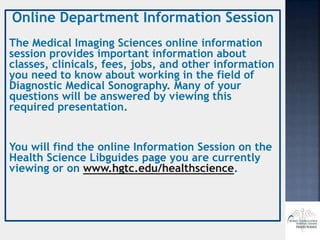 Online Department Information Session
The Medical Imaging Sciences online information
session provides important information about
classes, clinicals, fees, jobs, and other information
you need to know about working in the field of
Diagnostic Medical Sonography. Many of your
questions will be answered by viewing this
required presentation.
You will find the online Information Session on the
Health Science Libguides page you are currently
viewing or on www.hgtc.edu/healthscience.
 