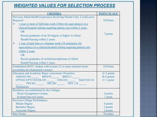 CRITERIA POINT SCALE
Previous Allied Health Experience Involving Patient Care: Certification
Required
 1 year or more of full-time work (32hrs/wk equivalency) in a
clinical/hospital setting requiring patient care within 2 years.
OR
Recent graduates of an AS degree or higher in Allied
Health/Nursing within 2 years.
 1 year of part time or volunteer work (10 minimum wk/
equivalency) in a clinical/hospital setting requiring patient care
within 2 years.
OR
Recent graduates of certificates/diplomas in Allied
Health/Nursing within 2 years.
10 Points
7 points
Established HGTC student with at least 12 or more semester hours
(excluding developmental courses)
10 Points
Education and Academic Rigor: (maximum 50 points)
AHS102/104 _____ BIO210 _____ BIO211 _____
CPT101/CPT170/COL105 _____ ENG101 _____ MAT120/110
_____ PSY201 _____ SPC205 _____ PHY 118 _____
Humanities _____
A=5 points
B-3 points
C=1 point
Residency (as established by the College)
Horry-Georgetown County
In-State/Out-of-County
2 points
1 point
Previous College Performance
Master Degree
Bachelor Degree
Associate Degree
4 points
3 points
2 points
Max Points 76 points
WEIGHTED VALUES FOR SELECTION PROCESS
 