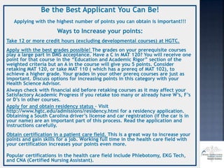 Be the Best Applicant You Can Be!
Applying with the highest number of points you can obtain is important!!!
Ways to Increase your points:
Take 12 or more credit hours (excluding developmental courses) at HGTC.
Apply with the best grades possible! The grades on your prerequisite courses
play a large part in DMS acceptance. Have a C in MAT 120? You will receive one
point for that course in the “Education and Academic Rigor” section of the
weighted criteria but an A in the course will give you 5 points. Consider
retaking MAT 120, or take MAT 110 ( which has a prereq of MAT 102), to
achieve a higher grade. Your grades in your other prereq courses are just as
important. Discuss options for increasing points in this category with your
Health Science Advisor.
Always check with financial aid before retaking courses as it may affect your
Satisfactory Academic Progress if you retake too many or already have W’s, F’s
or D’s in other courses.
Apply for and obtain residency status – Visit
http://www.hgtc.edu/admissions/residency.html for a residency application.
Obtaining a South Carolina driver’s license and car registration (if the car is in
your name) are an important part of this process. Read the application and
instructions carefully.
Obtain certification in a patient care field. This is a great way to increase your
points and gain skills for a job. Working full time in the health care field with
your certification increases your points even more.
Popular certifications in the health care field include Phlebotomy, EKG Tech,
and CNA (Certified Nursing Assistant).
 