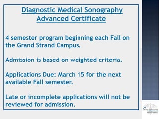 Diagnostic Medical Sonography
Advanced Certificate
4 semester program beginning each Fall on
the Grand Strand Campus.
Admission is based on weighted criteria.
Applications Due: March 15 for the next
available Fall semester.
Late or incomplete applications will not be
reviewed for admission.
 