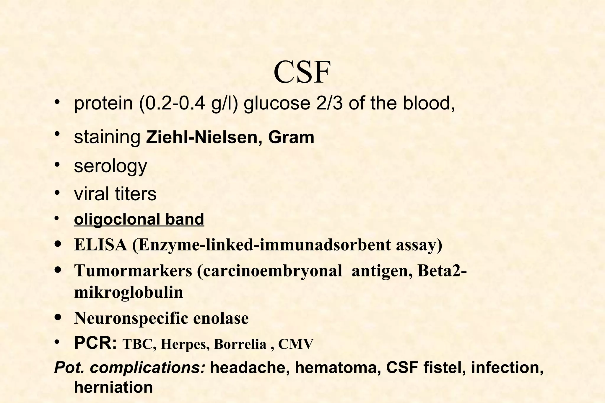 CSF protein (0.2-0.4 g/l) glucose 2/3 of the blood,  staining  Ziehl-Nielsen, Gram   serology viral titers  oligoclonal band   ELISA (Enzyme-linked-immunadsorbent assay) Tumormarkers (carcinoembryonal  antigen, Beta2-mikroglobulin Neuronspecific enolase PCR:   TBC, Herpes, Borrelia , CMV Pot. complications:  headache, hematoma, CSF fistel, infection, herniation 