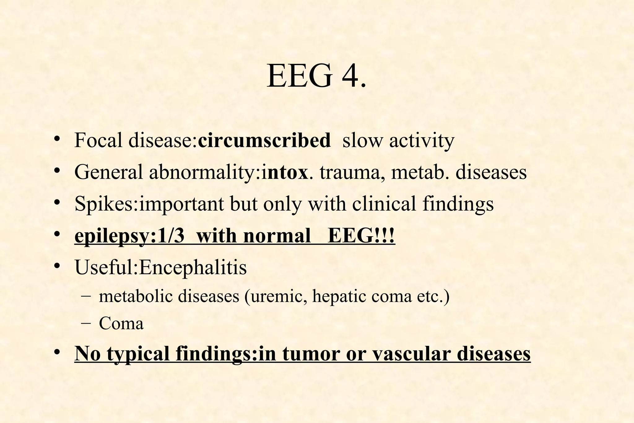 EEG 4. Focal disease: circumscribed   slow activity General abnormality:i ntox . trauma, metab. diseases Spikes:important but only with clinical findings epilepsy:1/3  with normal  EEG!!! Useful:Encephalitis metabolic diseases (uremic, hepatic coma etc.) Coma No typical findings:in tumor or vascular diseases 