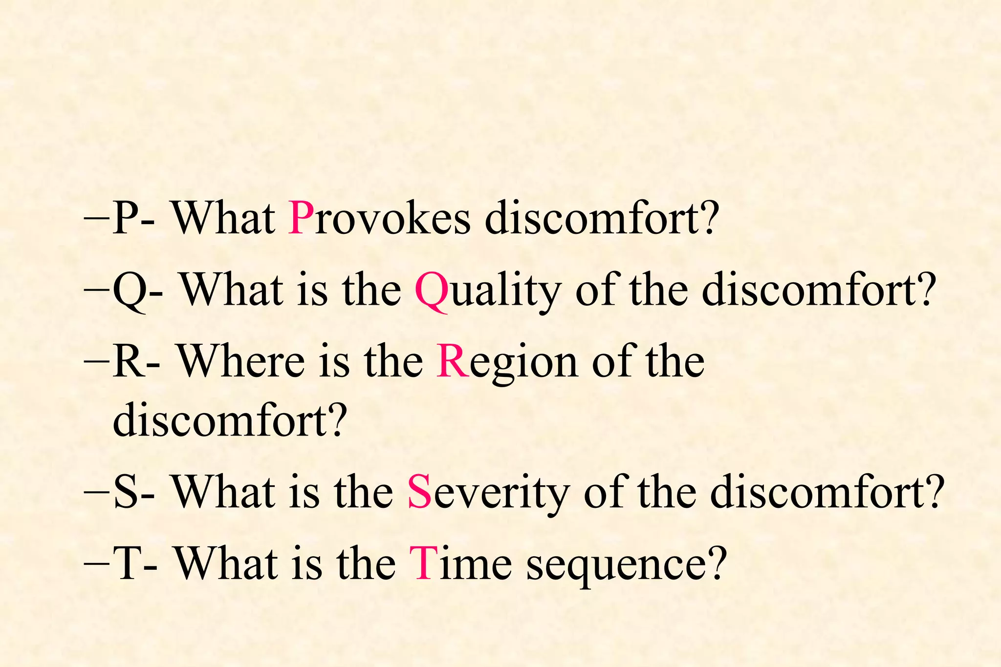 P- What  P rovokes discomfort?  Q- What is the  Q uality of the discomfort?  R- Where is the  R egion of the discomfort?  S- What is the  S everity of the discomfort?  T- What is the  T ime sequence?  
