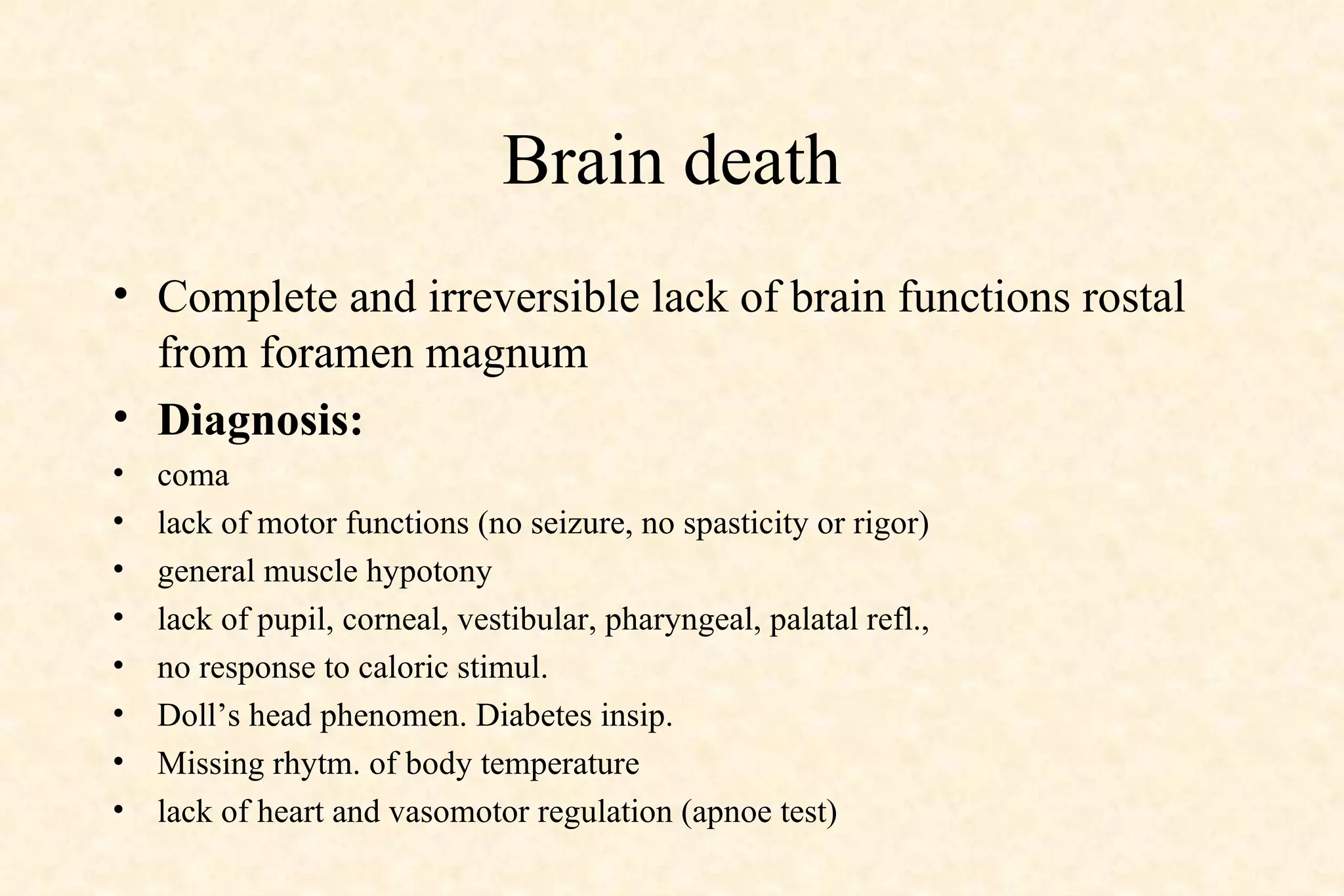 Brain death Complete and irreversible lack of brain functions rostal from foramen magnum Diagnosis:   coma lack of motor functions (no seizure, no spasticity or rigor) general muscle hypotony lack of pupil, corneal, vestibular, pharyngeal, palatal refl., no response to caloric stimul.  Doll’s head phenomen. Diabetes insip. Missing rhytm. of body temperature lack of heart and vasomotor regulation (apnoe test) 