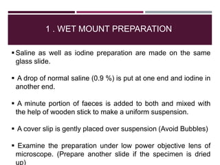 1 . WET MOUNT PREPARATION
 Saline as well as iodine preparation are made on the same
glass slide.
 A drop of normal saline (0.9 %) is put at one end and iodine in
another end.
 A minute portion of faeces is added to both and mixed with
the help of wooden stick to make a uniform suspension.
 A cover slip is gently placed over suspension (Avoid Bubbles)
 Examine the preparation under low power objective lens of
microscope. (Prepare another slide if the specimen is dried
up)
 