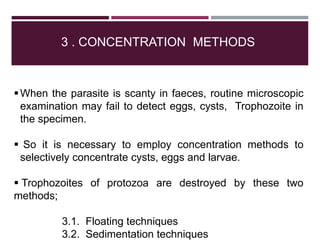 3 . CONCENTRATION METHODS
When the parasite is scanty in faeces, routine microscopic
examination may fail to detect eggs, cysts, Trophozoite in
the specimen.
 So it is necessary to employ concentration methods to
selectively concentrate cysts, eggs and larvae.
 Trophozoites of protozoa are destroyed by these two
methods;
3.1. Floating techniques
3.2. Sedimentation techniques
 