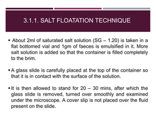 3.1.1. SALT FLOATATION TECHNIQUE
 About 2ml of saturated salt solution (SG – 1.20) is taken in a
flat bottomed vial and 1gm of faeces is emulsified in it. More
salt solution is added so that the container is filled completely
to the brim.
 A glass slide is carefully placed at the top of the container so
that it is in contact with the surface of the solution.
 It is then allowed to stand for 20 – 30 mins, after which the
glass slide is removed, turned over smoothly and examined
under the microscope. A cover slip is not placed over the fluid
present on the slide.
 