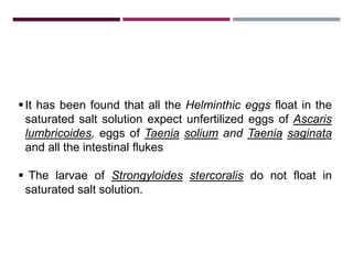 3.1.1. SALT FLOATATION TECHNIQUE
It has been found that all the Helminthic eggs float in the
saturated salt solution expect unfertilized eggs of Ascaris
lumbricoides, eggs of Taenia solium and Taenia saginata
and all the intestinal flukes
 The larvae of Strongyloides stercoralis do not float in
saturated salt solution.
 