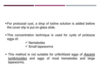 3.1.2. ZINC SULPHATE CENTRIFUGAL
FLOATATION TECHNIQUE
 For protozoal cyst, a drop of iodine solution is added before
the cover slip is put on glass slide.
 This concentration technique is used for cysts of protozoa
eggs of;
 Nematodes
 Small tapeworms
 This method is not suitable for unfertilized eggs of Ascaris
lumbricoides and eggs of most trematodes and large
tapeworms.
 