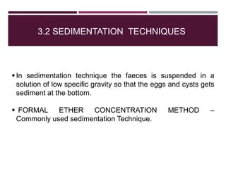 3.2 SEDIMENTATION TECHNIQUES
 In sedimentation technique the faeces is suspended in a
solution of low specific gravity so that the eggs and cysts gets
sediment at the bottom.
 FORMAL ETHER CONCENTRATION METHOD –
Commonly used sedimentation Technique.
 