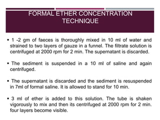 FORMAL ETHER CONCENTRATION
TECHNIQUE
 1 -2 gm of faeces is thoroughly mixed in 10 ml of water and
strained to two layers of gauze in a funnel. The filtrate solution is
centrifuged at 2000 rpm for 2 min. The supernatant is discarded.
 The sediment is suspended in a 10 ml of saline and again
centrifuged.
 The supernatant is discarded and the sediment is resuspended
in 7ml of formal saline. It is allowed to stand for 10 min.
 3 ml of ether is added to this solution. The tube is shaken
vigorously to mix and then its centrifuged at 2000 rpm for 2 min.
four layers become visible.
 