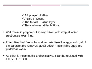 FORMAL ETHER CONCENTRATION
TECHNIQUE
 A top layer of ether
 A plug of Debris
 The formal - Saline layer
 The sediment at the bottom.
 Wet mount is prepared. It is also mixed with drop of iodine
solution are examined.
 Ether dissolved faecal fat and formalin fixes the eggs and cyst of
the parasite and removes faecal odour - helminthic eggs and
protozoan cysts.
 As ether is inflammable and explosive, it can be replaced with
ETHYL ACETATE.
 