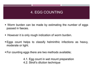 4. EGG COUNTING
 Worm burden can be made by estimating the number of eggs
passed in faeces.
 However it is only rough indication of worm burden.
 Eggs count helps to classify helminthic infections as heavy,
moderate or light.
 For counting eggs there are two methods available;
4.1. Egg count in wet mount preparation
4.2. Stroll’s dilution technique
 
