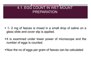 4.1. EGG COUNT IN WET MOUNT
PREPARATION
 1- 2 mg of faeces is mixed in a small drop of saline on a
glass slide and cover slip is applied.
It is examined under lower power of microscope and the
number of eggs is counted.
Now the no of eggs per gram of faeces can be calculated
 