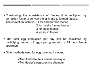 4.2. STROLL’S DILUTION TECHNIQUE
 Considering the consistency of faeces it is multiplied by
correction factor to convert the estimate to formed faeces.
The correction factor is 1 for hard formed faeces,
2 for mushy formed faeces,
3 for loose faeces,
4 for liquid faeces.
 The total egg production per day can be calculated by
multiplying the no. of eggs per gram with a 24 hour faecal
specimen.
 Other methods used for egg counting includes;
Modified kato thick smear technique
Mc Master’s egg counting chamber
 